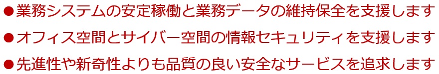 業務システムの安定稼働と業務データの維持保全を支援します。サイバー空間とオフィス空間の情報セキュリティを支援します。先進性や新奇性よりも品質の良い安全なサービスを追求します。